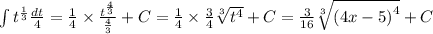 \int\limits {t}^{ \frac{1}{3} } \frac{dt}{4} = \frac{1}{4} \times \frac{ {t}^{ \frac{4}{3} } }{ \frac{4}{3} } + C = \frac{1}{4} \times \frac{3}{4} \sqrt[3]{ {t}^{4} } + C = \frac{3}{16} \sqrt[3]{ {(4x - 5)}^{4} } + C