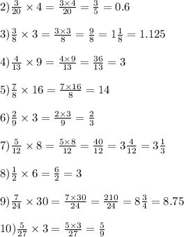 2) \frac{3}{20} \times 4 = \frac{3 \times 4}{20} = \frac{3}{5} = 0.6 \\ \\ 3) \frac{3}{8} \times 3 = \frac{3 \times 3}{8} = \frac{9}{8 } = 1 \frac{1}{8} = 1.125 \\ \\ 4) \frac{4}{13} \times 9 = \frac{4 \times 9}{13} = \frac{36}{13} = 3 \\ \\ 5) \frac{7}{8} \times 16 = \frac{7 \times 16}{8} = 14 \\ \\ 6) \frac{2}{9} \times 3 = \frac{2 \times 3}{9} = \frac{2}{3} \\ \\ 7) \frac{5} {12} \times 8 = \frac{5 \times 8}{12} = \frac{40}{12} = 3 \frac{4}{12} = 3 \frac{1}{3} \\ \\ 8) \frac{1}{2} \times 6 = \frac{6}{2} = 3 \\ \\ 9) \frac{7}{24} \times 30 = \frac{7 \times 30}{24} = \frac{210}{24} = 8 \frac{3}{4} = 8.75 \\ \\ 10) \frac{5}{27} \times 3 = \frac{5 \times 3}{27} = \frac{5}{9}