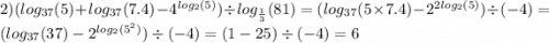 2)( log_{37}(5) + log_{37}(7.4) - {4}^{ log_{2}(5) } ) \div log_{ \frac{1}{3} }(81) = ( log_{37}(5 \times 7.4) - {2}^{2 log_{2}(5) } ) \div ( - 4) = ( log_{37}(37) - {2}^{ log_{2}( {5}^{2} ) } ) \div ( - 4) = (1 - 25) \div ( - 4) = 6