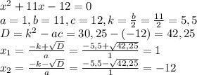 x^{2} + 11x-12 = 0\\a= 1 , b= 11, c = 12, k= \frac{b}{2} = \frac{11}{2} = 5,5\\D = k^{2} - ac = 30,25 - (-12) = 42,25\\x_{1} = \frac{-k + \sqrt{D} }{a} = \frac{-5,5+\sqrt{42,25} }{1} = 1\\x_{2} = \frac{-k - \sqrt{D} }{a} = \frac{-5,5-\sqrt{42,25} }{1}= -12