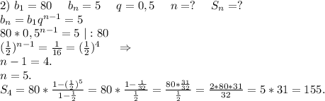2)\ b_1=80\ \ \ \ b_n=5\ \ \ \ q=0,5\ \ \ \ n=?\ \ \ \ S_n=?\\b_n=b_1q^{n-1}=5\\80*0,5^{n-1}=5\ |:80\\(\frac{1}{2})^{n-1}=\frac{1}{16}=(\frac{1}{2})^4\ \ \ \ \Rightarrow\\n-1=4. \\n=5.\\S_4=80*\frac{1-(\frac{1}{2})^5 }{1-\frac{1}{2} }=80*\frac{1-\frac{1}{32} }{\frac{1}{2} } =\frac{80*\frac{31}{32} }{\frac{1}{2} }=\frac{2*80*31}{32} =5*31=155.