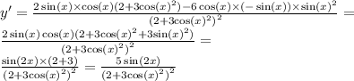 y' = \frac{2 \sin(x) \times \cos(x) (2 + 3 { \cos(x) }^{2}) - 6 \cos(x) \times ( - \sin(x)) \times { \sin(x) }^{2} }{ {(2 + 3 { \cos(x) }^{2}) }^{2} } =\\ \frac{2 \sin(x) \cos(x) (2 + 3 { \cos(x) }^{2} + 3 { \sin(x) }^{2} ) }{ {(2 + 3 { \cos(x) }^{2}) }^{2} } = \\ \frac{ \sin(2x) \times (2 + 3)}{ {(2 + 3 { \cos(x) }^{2}) }^{2} } = \frac{5 \sin(2x) }{ {(2 + 3 { \cos(x) }^{2} )}^{2} }