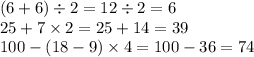 (6 + 6) \div 2 = 12 \div 2 = 6 \\ 25 + 7 \times 2 = 25 + 14 = 39 \\ 100 - (18 - 9) \times 4 = 100 - 36 = 74