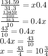 \frac{134.59}{31.3} = x0.4 \\ \frac{ \frac{ \frac{13459}{100} }{313} }{10} = 0.4x \\ \frac{43}{10} = 0.4x \\ 0.4x = \frac{43}{10} \\ x = \frac{43}{4} = 10 \frac{3}{4}