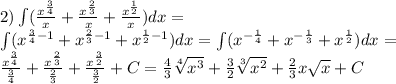 2)\int\limits( \frac{ {x}^{ \frac{3}{4} } }{x} + \frac{ {x}^{ \frac{2}{3} } }{x} + \frac{ {x}^{ \frac{1}{2} } }{x} )dx =\\ \int\limits( {x}^{ \frac{3}{4} - 1 } + {x}^{ \frac{2}{3} - 1} + {x}^{ \frac{1}{2} - 1} )dx = \int\limits( {x}^{ - \frac{1}{4} } + {x}^{ - \frac{1}{3} } + {x}^{ \frac{1}{2} } )dx =\\ \frac{ {x}^{ \frac{3}{4} } }{ \frac{3}{4} } + \frac{ {x}^{ \frac{2}{3} } }{ \frac{2}{3} } + \frac{ {x}^{ \frac{3}{2} } }{ \frac{3}{2} } + C = \frac{4}{3} \sqrt[4]{ {x}^{3} } + \frac{3}{2} \sqrt[3]{ {x}^{2} } + \frac{2}{3} x \sqrt{x} + C
