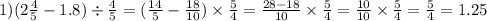1)(2 \frac{4}{5} - 1.8) \div \frac{4}{5} = ( \frac{14}{5} - \frac{18}{10} ) \times \frac{5}{4} = \frac{28 - 18}{10} \times \frac{5}{4} = \frac{10}{10} \times \frac{5}{4} = \frac{5}{4} = 1.25