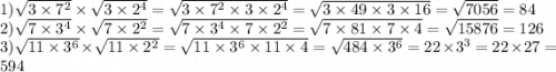 1) \sqrt{3 \times {7}^{2} } \times \sqrt{3 \times 2 {}^{4} } = \sqrt{3 \times {7}^{2} \times 3 \times 2 {}^{4} } = \sqrt{3 \times 49 \times 3 \times 16} = \sqrt{7056} = 84 \\ 2) \sqrt{7 \times {3}^{4} } \times \sqrt{7 \times 2 {}^{2} } = \sqrt{7 \times 3 {}^{4} \times 7 \times {2}^{2} } = \sqrt{7 \times 81 \times 7 \times 4} = \sqrt{15876} = 126 \\ 3) \sqrt{11 \times {3}^{6} } \times \sqrt{11 \times {2}^{2} } = \sqrt{11 \times 3 {}^{6} \times 11 \times 4 } = \sqrt{484 \times 3 {}^{6} } = 22 \times {3}^{3 } = 22 \times 27 = 594