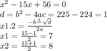 {x}^{2} - 15x + 56 = 0 \\ d = {b}^{2} - 4ac = 225 - 224 = 1 \\ x1.2 = \frac{ - b \frac{ + }{} \sqrt{d} }{2a} \\ x1 = \frac{15 - 1}{2} = 7 \\ x2 = \frac{15 + 1}{2} = 8