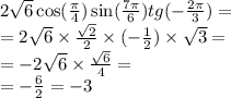 2 \sqrt{6} \cos( \frac{\pi}{4} ) \sin( \frac{7\pi}{6} ) tg( - \frac{2\pi}{3} ) =\\= 2 \sqrt{6} \times \frac{ \sqrt{2} }{2} \times ( - \frac{1}{2} ) \times \sqrt{3} = \\= -2 \sqrt{6} \times \frac{ \sqrt{6} }{4} = \\=- \frac{6}{2} =- 3
