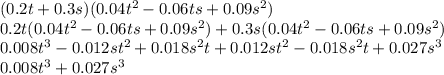 (0.2t + 0.3s)(0.04 {t}^{2} - 0.06ts + 0.09 {s}^{2} ) \\ 0.2t(0.04 {t}^{2} - 0.06ts + 0.09s {}^{2} ) + 0.3s(0.04 {t}^{2} - 0.06ts + 0.09 {s}^{2} ) \\ 0.008 {t}^{3} - 0.012s {t}^{2} + 0.018 {s}^{2} t + 0.012s {t}^{2} - 0.018 {s}^{2} t + 0.027 {s}^{3} \\ 0.008 {t}^{3} + 0.027 {s}^{3}