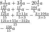 8 \frac{1}{15} a + 3 \frac{2}{3} a - 20 \frac{4}{5} a \\ \frac{121}{15} a + \frac{11}{3} a - \frac{104}{5} a \\ \frac{121a}{15} + \frac{5 \times 11a}{5 \times 3} - \frac{3 \times 104a}{3 \times 5} \\ \frac{121a + 55a - 312a}{15} \\ - \frac{136}{15} a