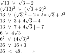 \sqrt{13}\ \vee\ \sqrt{3}+2\\(\sqrt{13})^2\ \vee\ (\sqrt{3}+2)^2\\13\ \vee\ (\sqrt{3})^2 +2*2*\sqrt{3} +2^2\\13\ \vee\ 3+4\sqrt{3} +4\\13\ \vee\ 7+4\sqrt{3}\ |-7\\6\ \vee\ 4\sqrt{3}\\ 6^2\ \vee\ (4\sqrt{3})^2\\36\ \vee\ 16*3\\36\