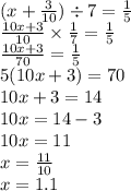(x + \frac{3}{10} ) \div 7 = \frac{1}{5} \\ \frac{10x + 3}{10} \times \frac{1}{7} = \frac{1}{5} \\ \frac{10x + 3}{70} = \frac{1}{5} \\ 5(10x + 3) = 70 \\ 10x + 3 = 14 \\ 10x = 14 - 3 \\ 10x = 11 \\ x = \frac{11}{10} \\ x = 1.1