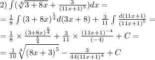 2)\int\limits( \sqrt[4]{3 + 8x} + \frac{3}{ {(11x + 1)}^{5} } )dx = \\ = \frac{1}{8} \int\limits {(3 + 8x)}^{ \frac{1}{4} } d(3x + 8) + \frac{3}{11} \int\limits \frac{d(11x + 1)}{ {(11x + 1)}^{5} } = \\ = \frac{1}{8} \times \frac{ {(3 + 8x)}^{ \frac{5}{4} } }{ \frac{5}{4} } + \frac{3}{11} \times \frac{ {(11x + 1)}^{ - 4} }{( - 4)} + C = \\ = \frac{1}{10} \sqrt[4]{ {(8x + 3)}^{5} } - \frac{3}{44 {(11x + 1)}^{4} } + C
