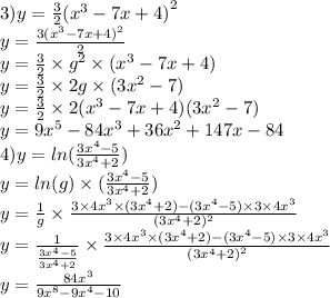 3)y = \frac{3}{2} ( {x}^{3 } - 7x + 4 {)}^{2} \\ y = \frac{3( {x}^{3} - 7x + 4 {)}^{2} }{2} \\ y = \frac{3}{2} \times {g}^{2} \times ( {x}^{3} - 7x + 4) \\ y = \frac{3}{2} \times 2g \times (3 {x}^{2} - 7) \\ y = \frac{3}{2} \times 2( {x }^{3} - 7x + 4)(3 {x}^{2} - 7) \\ y = 9 {x}^{5} - 84 {x}^{3} + 36 {x}^{2} + 147x - 84 \\ 4)y = ln( \frac{3 {x}^{4} - 5 }{3 {x}^{4} + 2} ) \\ y = ln(g) \times ( \frac{3 {x}^{4} - 5}{3 {x}^{4} + 2} ) \\ y = \frac{1}{g} \times \frac{3 \times 4 {x}^{3} \times (3x {}^{4} + 2) - (3 {x}^{4} - 5) \times 3 \times 4 {x}^{3} }{(3 {x}^{4} + 2) {}^{2} } \\ y = \frac{1}{ \frac{3x {}^{4} - 5 }{3 {x}^{4} + 2 } } \times \frac{3 \times 4 {x}^{3} \times (3 {x}^{4} + 2) - (3 {x}^{4} - 5) \times 3 \times 4 {x}^{3} }{(3 {x}^{4} + 2 {)}^{2} } \\ y = \frac{84 {x}^{3} }{9 {x}^{8} - 9 {x}^{4} - 10}
