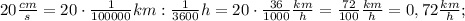 20 \frac{cm}{s}=20 \cdot \frac{1}{100000}km:\frac{1}{3600}h=20 \cdot \frac{36}{1000} \frac{km}{h}=\frac{72}{100} \frac{km}{h}=0,72 \frac{km}{h};