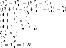 (3 \frac{2}{3 } + 1 \frac{3}{4} ) \div (6 \frac{7}{12} - 2 \frac{1}{4} ) \\ ((3 + 1) + ( \frac{2}{3} + \frac{3}{4} )) \div ( \frac{79}{12} - \frac{9}{4} ) \\ (4 + \frac{17}{12} ) \div \frac{13}{3} \\ (4 + \frac{17}{12} ) \times \frac{3}{13} \\ (4 + 1 + \frac{5}{12} ) \times \frac{3}{13} \\ 5 \frac{5}{12} \times \frac{3}{13} \\ \frac{65}{12} \times \frac{3}{13} \\ \frac{5}{4} = 1 \frac{1}{4} = 1.25