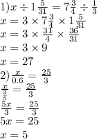 1)x \div 1 \frac{5}{31 } = 7 \frac{3}{4} \div \frac{1}{3} \\ x = 3 \times 7 \frac{3}{4} \times 1 \frac{5}{31} \\ x = 3 \times \frac{31}{4} \times \frac{36}{31} \\ x = 3 \times 9 \\ x = 27 \\ 2) \frac{x}{0.6} = \frac{25}{3} \\ \frac{x}{ \frac{3}{5} } = \frac{25}{3} \\ \frac{5x}{3} = \frac{25}{3} \\ 5x = 25 \\ x = 5