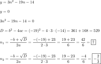 y = 3n^2 - 19n - 14\\\\y = 0\\\\3n^2 - 19n - 14 = 0\\\\D = b^2 - 4ac = (-19)^2 - 4\cdot 3\cdot (-14) = 361 + 168 = 529\\\\n_{1} = \dfrac{-b+\sqrt{D}}{2a} = \dfrac{-(-19)+23}{2\cdot 3} = \dfrac{19+23}{6} = \dfrac{42}{6} = \boxed{7}\\\\\\n_{2} = \dfrac{-b-\sqrt{D}}{2a} = \dfrac{-(-19)-23}{2\cdot 3} = \dfrac{19-23}{6} = \dfrac{-4}{6} = \boxed{-\dfrac{2}{3}}