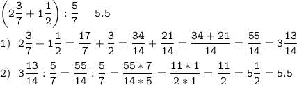 \displaystyle \tt \bigg (2\frac{3}{7} +1\frac{1}{2} \bigg):\frac{5}{7} =5.5\\\\1)~~2\frac{3}{7} +1\frac{1}{2}=\frac{17}{7} +\frac{3}{2} =\frac{34}{14} +\frac{21}{14} =\frac{34+21}{14} =\frac{55}{14} =3\frac{13}{14} \\\\2)~~3\frac{13}{14} :\frac{5}{7} =\frac{55}{14} :\frac{5}{7} =\frac{55*7}{14*5} =\frac{11*1}{2*1} =\frac{11}{2} =5\frac{1}{2} =5.5