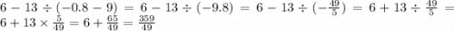 6 - 13 \div ( - 0.8 - 9) = 6 - 13 \div ( - 9.8) = 6 - 13 \div ( - \frac{49}{5} ) = 6 + 13 \div \frac{49}{5} = 6 + 13 \times \frac{5}{49} = 6 + \frac{65}{49} = \frac{359}{49}