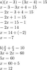 a)(x - 3) - (3x - 4) = 15 \\ x - 3 - 3x + 4 = 15 \\ - 2x - 3 + 4 = 15 \\ - 2x + 1 = 15 \\ - 2x = 15 - 1 \\ - 2x = 14 \\ x = 14 \div ( - 2) \\ x = - 7 \\ \\ b) \frac{x}{2} + \frac{x}{3} = 10 \\ 3x + 2x = 60 \\ 5x = 60 \\ x = 60 \div 5 \\ x = 12