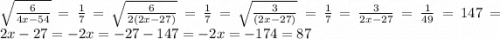 \sqrt{ \frac{6}{4x - 54} } = \frac{1}{7} = \sqrt{ \frac{6}{2(2x - 27)} } = \frac{1}{7} = \sqrt{ \frac{3}{(2x - 27)} } = \frac{1}{7} = \frac{3}{2x - 27} = \frac{1}{49} = 147 = 2x - 27 = - 2x = - 27 - 147 = - 2x = - 174 = 87