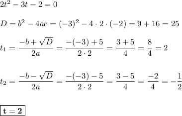 2t^2 - 3t - 2 = 0\\\\D = b^2 - 4ac = (-3)^2 - 4\cdot 2\cdot (-2) = 9 + 16 = 25\\\\t_{1} = \dfrac{-b+\sqrt{D}}{2a} = \dfrac{-(-3) + 5}{2\cdot 2} = \dfrac{3+5}{4} = \dfrac{8}{4} = 2\\\\\\t_{2} = \dfrac{-b-\sqrt{D}}{2a} = \dfrac{-(-3)-5}{2\cdot 2} = \dfrac{3-5}{4} = \dfrac{-2}{4} = -\dfrac{1}{2}\\\\\\\boxed{\bf{t = 2}}