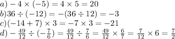 a) - 4 \times ( - 5) = 4 \times 5 = 20 \\ b)36 \div ( - 12) = - (36 \div 12) = - 3 \\ c)( - 14 + 7) \times 3 = - 7 \times 3 = - 21 \\ d) - \frac{49}{12} \div ( - \frac{7}{6} ) = \frac{49}{12} \div \frac{7}{6} = \frac{49}{12} \times \frac{6}{7} = \frac{7}{12} \times 6 = \frac{7}{2}