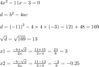 4 {x}^{2} - 11x - 3 = 0 \\ \\ d = {b}^{2} - 4ac \\ \\ d = { (- 11)}^{2} - 4 \times 4 \times ( - 3) = 121 + 48 = 169 \\ \\ \sqrt{d} = \sqrt{169} = 13 \\ \\ x1 = \frac{ - b + \sqrt{d} }{2a} = \frac{11 + 13}{2 \times 4} = \frac{24}{8} = 3 \\ \\ x2 = \frac{ - b - \sqrt{d} }{2a} = \frac{11 - 13}{2 \times 4} = \frac{ - 2}{8} = - 0.25