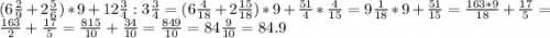 (6 \frac{2}{9} +2\frac{5}{6} ) * 9 + 12 \frac{3}{4} : 3 \frac{3}{4} = (6 \frac{4}{18} + 2\frac{15}{18} ) * 9 + \frac{51}{4} * \frac{4}{15} = 9\frac{1}{18} * 9 + \frac{51}{15} = \frac{163 * 9}{18} + \frac{17}{5} = \frac{163}{2} + \frac{17}{5} = \frac{815}{10} + \frac{34}{10} = \frac{849}{10} = 84\frac{9}{10} = 84.9