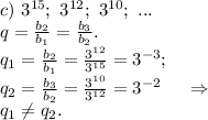 c)\ 3^{15};\ 3^{12};\ 3^{10};\ ... \\q=\frac{b_2}{b_1}=\frac{b_3}{b_2}.\\q_1=\frac{b_2}{b_1}=\frac{3^{12}}{3^{15}}=3^{-3};\\q_2=\frac{b_3}{b_2}=\frac{3^{10} }{3^{12}}=3^{-2}\ \ \ \ \Rightarrow\\q_1\neq q_2.\\