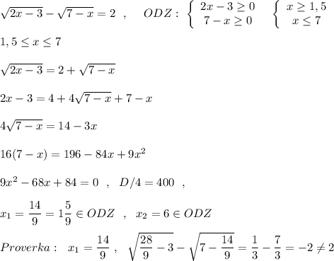 \sqrt{2x-3}-\sqrt{7-x}=2\ \ ,\ \ \ \ ODZ:\ \left\{\begin{array}{ccc}2x-3\geq 0\\7-x\geq 0\end{array}\right\ \ \left\{\begin{array}{ccc}x\geq 1,5\\x\leq 7\end{array}\right\\\\1,5\leq x\leq 7\\\\\sqrt{2x-3} =2+\sqrt{7-x}\\\\2x-3=4+4\sqrt{7-x}+7-x\\\\4\sqrt{7-x}=14-3x\\\\16(7-x)=196-84x+9x^2\\\\9x^2-68x+84=0\ \ ,\ \ D/4=400\ \ ,\\\\x_1=\dfrac{14}{9}=1\dfrac{5}{9}\in ODZ\ \ ,\ \ x_2=6\in ODZ\\\\Proverka:\ \ x_1=\dfrac{14}{9}\ ,\ \ \sqrt{\dfrac{28}{9}-3}-\sqrt{7-\dfrac{14}{9}}=\dfrac{1}{3}-\dfrac{7}{3}=-2\ne 2