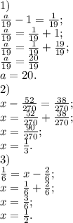 1) \\\frac{a}{19}-1=\frac{1}{19};\\\frac{a}{19}= \frac{1}{19}+1 ;\\\frac{a}{19}= \frac{1}{19}+\frac{19}{19};\\\frac{a}{19}=\frac{20}{19}\\a=20.\\2)\\x-\frac{52}{270}=\frac{38}{270};\\x= \frac{52}{270}+\frac{38}{270};\\x=\frac{90}{270};\\x=\frac{1}{3}.\\3)\\\frac{1}{6}=x-\frac{2}{6};\\x=\frac{1}{6}+\frac{2}{6};\\x=\frac{3}{6};\\x=\frac{1}{2}.