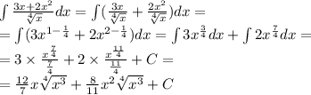 \int\limits \frac{3x + 2 {x}^{2} }{ \sqrt[4]{x} } dx = \int\limits( \frac{3x}{ \sqrt[4]{x} } + \frac{2 {x}^{2} }{ \sqrt[4]{x} } )dx = \\ = \int\limits(3 {x}^{1 - \frac{1}{4} } + 2 {x}^{2 - \frac{1}{4} } )dx = \int\limits3 {x}^{ \frac{3}{4} } dx +\int\limits2 {x}^{ \frac{7}{4} } dx = \\ = 3 \times \frac{ {x}^{ \frac{7}{4} } }{ \frac{7}{4} } + 2 \times \frac{ {x}^{ \frac{11}{4} } }{ \frac{11}{4} } + C= \\ = \frac{12}{7} x \sqrt[4]{ {x}^{3} } + \frac{8}{11} {x}^{2} \sqrt[4]{ {x}^{3} } + C