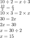 10 \div 2 = x \div 3 \\ \frac{10}{2} = \frac{x}{3} \\ 10 \times 3 = 2 \times x \\ 30 = 2x \\ 2x = 30 \\ x = 30 \div 2 \\ x = 15
