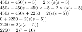 450s - 450(s - 5) = 2 \times (s(s - 5) \\ 450s - 450s - 450 \times - 5 = 2 \times (s(s - 5) \\ 450s - 450s + 2250 = 2(s(s - 5)) \\ 0 + 2250 = 2(s(s - 5)) \\ 2250 = 2(s(s - 5)) \\ 2250 = 2s {}^{2} - 10s