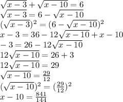 \sqrt{x - 3} + \sqrt{x - 10} = 6 \\ \sqrt{x - 3} = 6 - \sqrt{x - 10} \\ ( \sqrt{x - 3 }) {}^{2} = (6 - \sqrt{x - 10} ) {}^{2} \\ x - 3 = 36 - 12 \sqrt{x - 10} + x - 10 \\ - 3 = 26 - 12 \sqrt{x - 10} \\ 12 \sqrt{x - 10} = 26 + 3 \\ 12 \sqrt{x - 10} = 29 \\ \sqrt{x - 10} = \frac{29}{12} \\ ( \sqrt{x - 10} ) {}^{2} = ( \frac{29}{12} ) {}^{2} \\ x - 10 = \frac{841}{144}