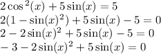 2 \cos {}^{2} (x) + 5 \sin(x) = 5 \\ 2(1 - \sin(x) {}^{2} ) + 5 \sin(x) - 5 = 0 \\ 2 - 2 \sin(x) {}^{2} + 5 \sin(x) - 5 = 0 \\ - 3 - 2 \sin(x) {}^{2} + 5 \sin(x) = 0