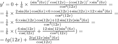 y' = 0 + \frac{1} { 6} \times \frac{( { \sin }^{2} (6x))' \cos(12x) - ( \cos(12x))' \times { \sin }^{2} (6x)}{ { \cos }^{2} (12x)} = \\ = \frac{1}{6} \times \frac{2 \sin(6x) \cos(6x) \times 6 \times \cos(12x) + \sin(12x) \times 12 \times { \sin }^{2} (6x)}{ { \cos }^{2} (12x)} = \\ = \frac{1}{6} \times \frac{6 \times \sin(12x) \cos(12x) + 12 \sin(12x) { \sin}^{2} (6x)}{ { \cos }^{2}(12x) } = \\ = \frac{1}{6} \times (\frac{6 \sin(12x) }{ \cos(12x) } + \frac{12 \sin(12) { \sin }^{2} (6x) }{ { \cos }^{2}(12x) } ) = \\ = tg(12x) + \frac{2tg(12x) { \sin }^{2}(6x) }{ \cos(12x) }