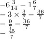 - 6 \frac{3}{14} - 1 \frac{6}{7} \\ - 3 \times \frac{3}{7} - \frac{36}{7} \\ - \frac{9}{7} - \frac{36}{7} \\ - \frac{45}{7}
