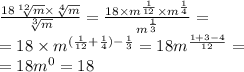 \frac{18 \sqrt[12]{m} \times \sqrt[4]{m} }{ \sqrt[3]{m} } = \frac{18 \times {m}^{ \frac{1}{12} } \times {m}^{ \frac{1}{4} } }{ {m}^{ \frac{1}{3} } } = \\ = 18 \times {m}^{( \frac{1}{12} + \frac{1}{4}) - \frac{1}{3} } = 18 {m}^{ \frac{1 + 3 - 4}{12} } = \\ = 18 {m}^{0} = 18