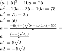 (a + 5) {}^{2} - 10a = 75 \\ a {}^{2} + 10a + 25 - 10a = 75 \\ a {}^{2} = 75 - 25 \\ a {}^{2} = 50 \\ a = \frac{ - 0 (+ - ) \sqrt{0 {}^{2} - 4 \times 1 \times ( - 50) } }{2} = \\ a = \frac{( + - ) \sqrt{200} }{2} \\ a1 = 5 \sqrt{2} \\ a2 = - 5 \sqrt{2}