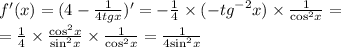 f'(x) = (4 - \frac{1}{4tgx} ) '= - \frac{1}{4} \times ( - {tg}^{ - 2} x) \times \frac{1}{ { \cos }^{2}x } = \\ = \frac{1}{4} \times \frac{ { \cos }^{2}x }{ { \sin }^{2}x } \times \frac{1}{ { \cos }^{2} x} = \frac{1}{4 { \sin }^{2} x}