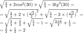 \sqrt{ \frac{3}{4} + 2 { \cos }^{2} (30)} + \sqrt{ \frac{5}{4} - 3 {tg}^{2}(30) } = \\ = \sqrt{ \frac{3}{4} + 2 \times {( \frac{ \sqrt{3} }{2}) }^{2} } + \sqrt{ \frac{5}{4} - 3 \times {( \frac{ \sqrt{3} }{3}) }^{2} } = \\ = \sqrt{ \frac{3}{4} + \frac{3}{2} } + \sqrt{ \frac{5}{4} - 1 } = \sqrt{ \frac{3 + 6}{4} } + \frac{1}{2} = \\ = \frac{3}{2} + \frac{1}{2} = 2