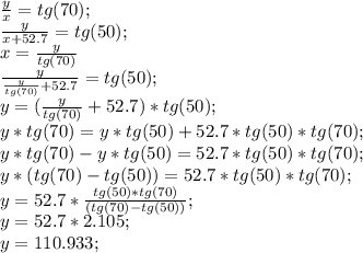 \frac{y}{x}=tg(70);\\\frac{y}{x+52.7} =tg(50);\\x=\frac{y}{tg(70)} \\\frac{y}{\frac{y}{tg(70)} +52.7} =tg(50);\\y=(\frac{y}{tg(70)} +52.7)*tg(50);\\y*tg(70)=y*tg(50)+52.7*tg(50)*tg(70);\\y*tg(70)-y*tg(50)=52.7*tg(50)*tg(70);\\y*(tg(70)-tg(50))=52.7*tg(50)*tg(70);\\y=52.7*\frac{tg(50)*tg(70)}{(tg(70)-tg(50))};\\y=52.7*2.105;\\y=110.933;