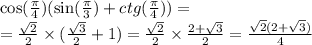 \cos( \frac{\pi}{4} ) ( \sin( \frac{\pi}{3} ) + ctg( \frac{\pi}{4} )) = \\ = \frac{ \sqrt{2} }{2} \times ( \frac{ \sqrt{3} }{2} + 1) = \frac{ \sqrt{2} }{2} \times \frac{2 + \sqrt{3} }{2} = \frac{ \sqrt{2}(2 + \sqrt{3}) }{4}