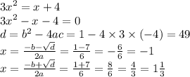 {3x}^{2} = x + 4 \\ {3x}^{2} - x - 4 = 0 \\ d = {b }^{2} - 4ac = 1 - 4 \times 3 \times ( - 4) = 49 \\ x = \frac{ { - b}{} - \sqrt{d} }{2a} = \frac{1 - 7}{6} = - \frac{6}{6} = - 1 \\ x = \frac{ - b + \sqrt{d} }{2a} = \frac{1 + 7}{6} = \frac{8}{6} = \frac{4}{3} = 1 \frac{1}{3}