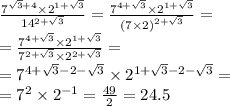 \frac{ {7}^{ \sqrt{3} + 4} \times {2}^{1 + \sqrt{3} } }{ {14}^{2 + \sqrt{3} } } = \frac{ {7}^{4 + \sqrt{3} } \times {2}^{1 + \sqrt{3} } }{ {(7 \times 2)}^{2 + \sqrt{3} } } = \\ = \frac{ {7}^{4 + \sqrt{3} } \times {2}^{1 + \sqrt{3} } }{ {7}^{2 + \sqrt{3} } \times {2}^{2 + \sqrt{3} } } = \\ = {7}^{4 + \sqrt{3} - 2 - \sqrt{3} } \times {2}^{1 + \sqrt{3} - 2 - \sqrt{3} } = \\ = {7}^{2} \times {2}^{ - 1} = \frac{49}{2} = 24.5