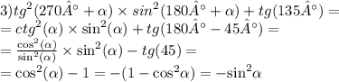 3) {tg}^{2} (270° + \alpha ) \times {sin}^{2} (180° + \alpha ) + tg(135°) = \\ = {ctg}^{2} ( \alpha ) \times { \sin }^{2} ( \alpha ) + tg(180° - 45°) = \\ = \frac{ { \cos }^{2}( \alpha ) }{ { \sin }^{2} ( \alpha )} \times { \sin }^{2} (\alpha ) - tg(45) = \\ = { \cos}^{2} (\alpha ) - 1 = - (1 - { \cos}^{2} \alpha ) = - { \sin }^{2} \alpha